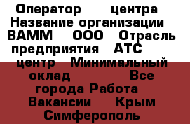 Оператор Call-центра › Название организации ­ ВАММ  , ООО › Отрасль предприятия ­ АТС, call-центр › Минимальный оклад ­ 13 000 - Все города Работа » Вакансии   . Крым,Симферополь